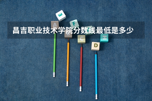 昌吉职业技术学院分数线最低是多少