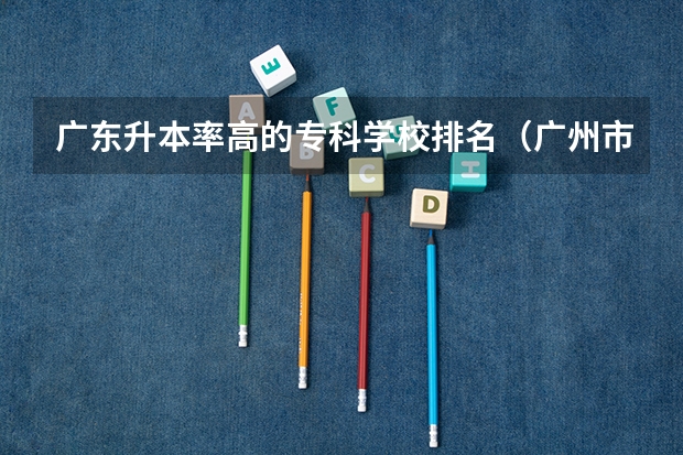广东升本率高的专科学校排名（广州市最好的职业学校排名前十）