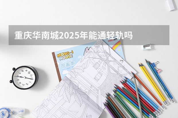 重庆华南城2025年能通轻轨吗