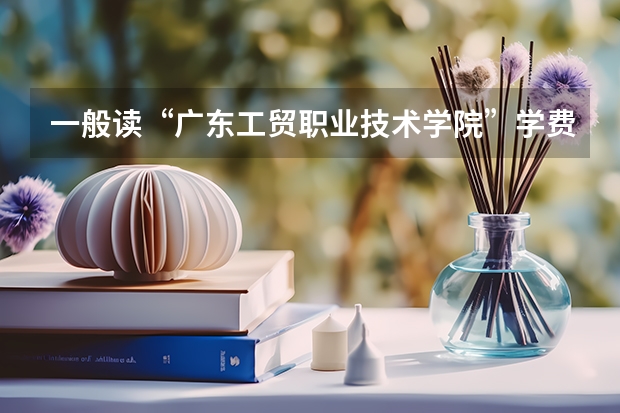 一般读“广东工贸职业技术学院”学费等、会是多少？