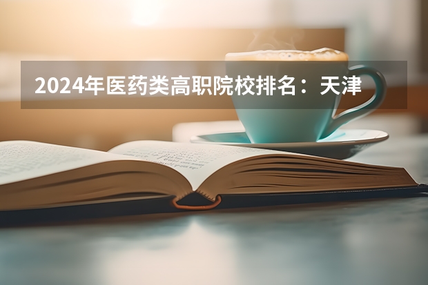 2024年医药类高职院校排名：天津医学高等专科学校第一（河南高职高专院校排名）