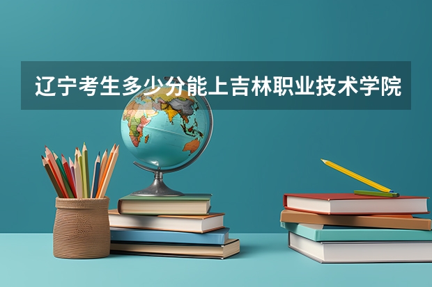 辽宁考生多少分能上吉林职业技术学院