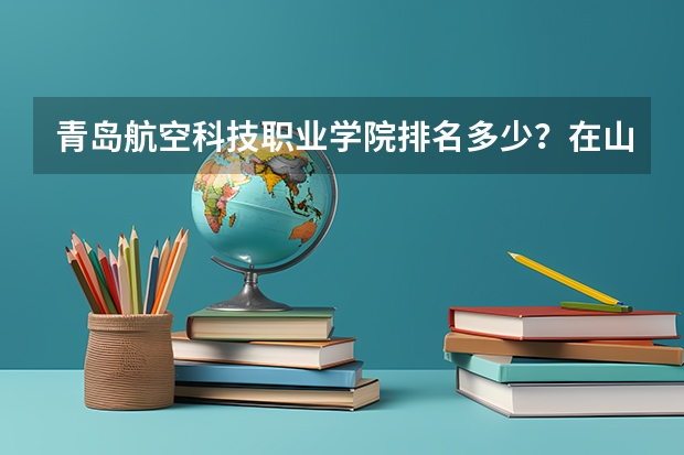 青岛航空科技职业学院排名多少？在山东排第几位？怎么样好不好？