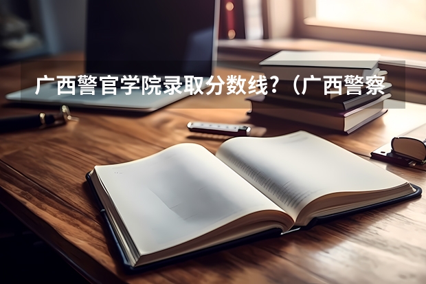 广西警官学院录取分数线?（广西警察学院分数线）
