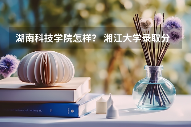 湖南科技学院怎样？ 湘江大学录取分数线级