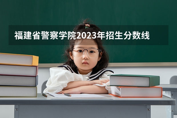福建省警察学院2023年招生分数线 福建警察学院录取分数线