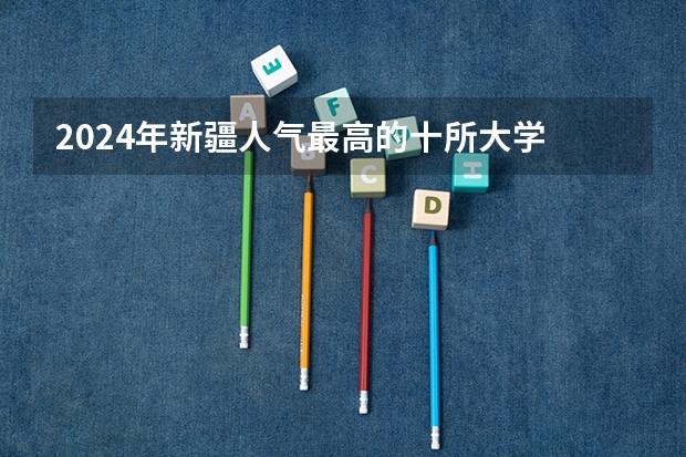 2024年新疆人气最高的十所大学 新疆最受欢迎的10大高校有哪些