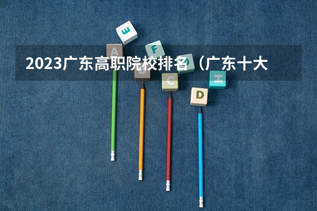 2023广东高职院校排名（广东十大大专排名榜）