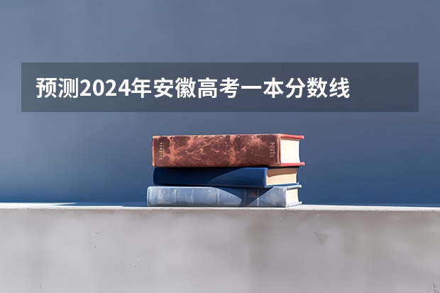 预测2024年安徽高考一本分数线 最低多少分可以上一本