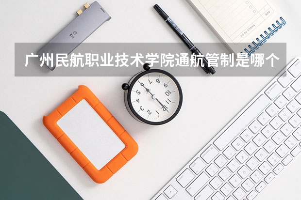 广州民航职业技术学院通航管制是哪个校区