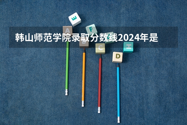 韩山师范学院录取分数线2024年是多少分(附各省录取最低分)
