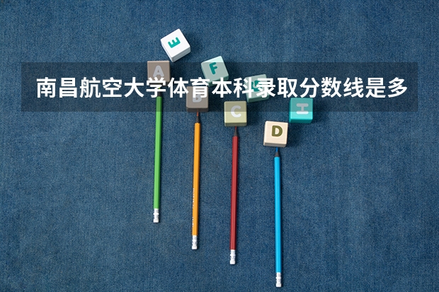 南昌航空大学体育本科录取分数线是多少?