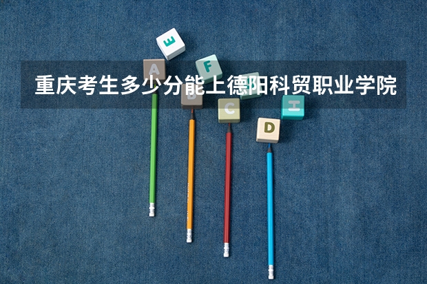 重庆考生多少分能上德阳科贸职业学院