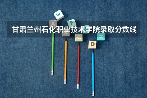 甘肃兰州石化职业技术学院录取分数线？ 兰石化录取分数线