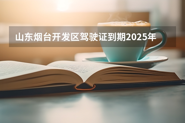 山东烟台开发区驾驶证到期2025年让今年交身体条件证明怎么办？