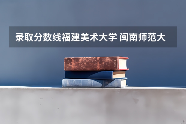 录取分数线福建美术大学 闽南师范大学22年美术生福建录取分数