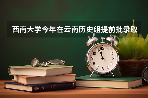 西南大学今年在云南历史组提前批录取分数是 西南大学荣昌校区云南录取分数线