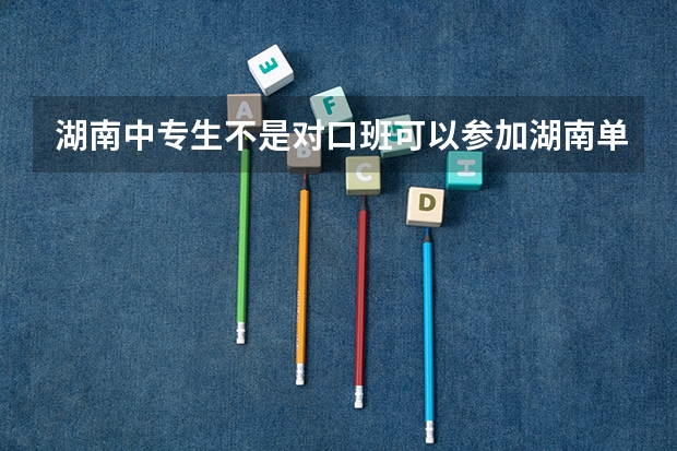 湖南中专生不是对口班可以参加湖南单招考试吗？