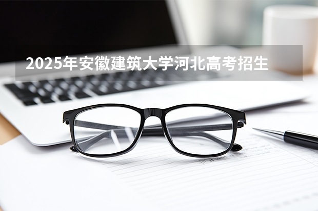 2025年安徽建筑大学河北高考招生计划（2026参考）