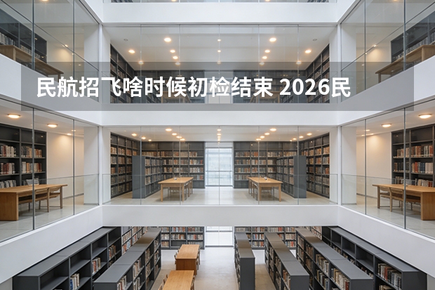 民航招飞啥时候初检结束 2026民航招飞报名时间