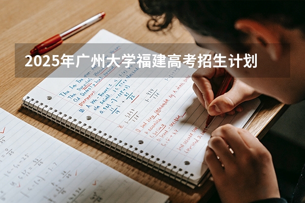2025年广州大学福建高考招生计划人数汇总（2026参考）