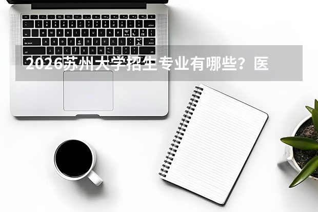 2026苏州大学招生专业有哪些？医学/材料优势专业