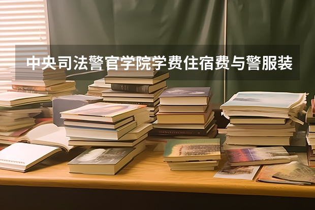中央司法警官学院学费住宿费与警服装备费，四年总花费明细