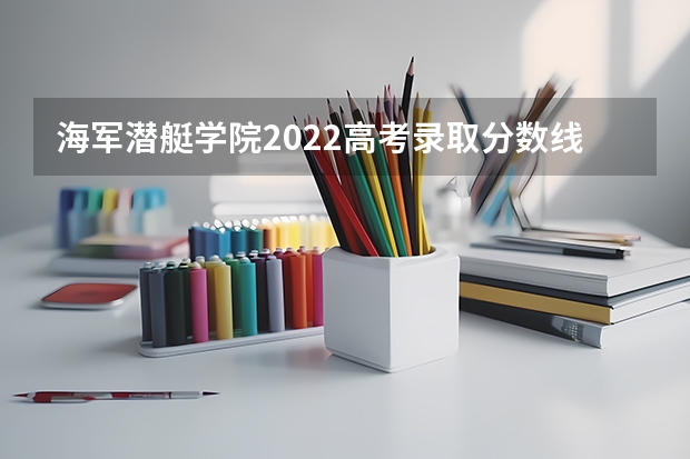 海军潜艇学院2022高考录取分数线 陆军工程大学2022高考录取分数线