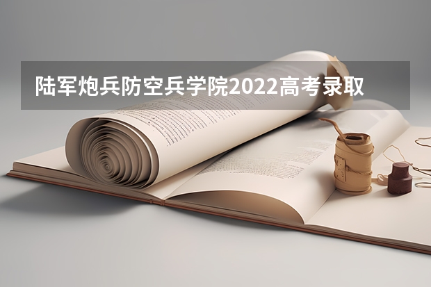 陆军炮兵防空兵学院2022高考录取分数线 空军预警学院2022高考录取分数线