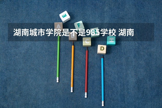 湖南城市学院是不是985学校 湖南城市学院属于什么档次