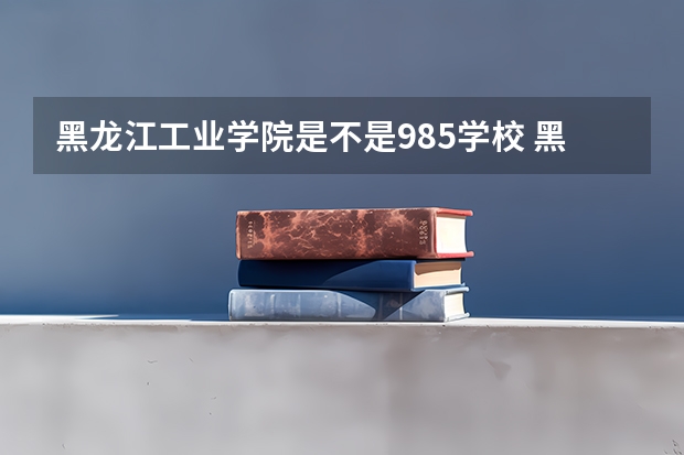黑龙江工业学院是不是985学校 黑龙江工业学院属于什么档次